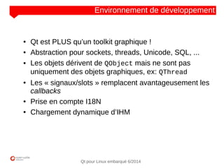 NOM
CLIENT
Qt pour Linux embarqué 6/2014
Environnement de développement
● Qt est PLUS qu’un toolkit graphique !
● Abstraction pour sockets, threads, Unicode, SQL, ...
● Les objets dérivent de QObject mais ne sont pas
uniquement des objets graphiques, ex: QThread
● Les « signaux/slots » remplacent avantageusement les
callbacks
● Prise en compte I18N
● Chargement dynamique d’IHM
 