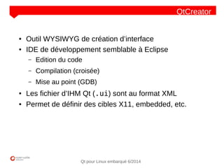 NOM
CLIENT
Qt pour Linux embarqué 6/2014
QtCreator
● Outil WYSIWYG de création d’interface
● IDE de développement semblable à Eclipse
– Edition du code
– Compilation (croisée)
– Mise au point (GDB)
● Les fichier d’IHM Qt (.ui) sont au format XML
● Permet de définir des cibles X11, embedded, etc.
 