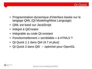 NOM
CLIENT
Qt pour Linux embarqué 6/2014
Qt Quick
● Programmation dynamique d'interface basée sur le
langage QML (Qt Modeling/Meta Language)
● QML est basé sur JavaScript
● Intégré à QtCreator
● Intégrable au code Qt existant
● Fonctionnellement « semblable » à HTML5 ?
● Qt Quick 1.1 dans Qt4 (4.7 et plus)
● Qt Quick 2 dans Qt5 → optimisé pour OpenGL
 