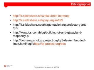 NOM
CLIENT
Qt pour Linux embarqué 6/2014
Bibliographie
● http://fr.slideshare.net/zblair/brief-introtoqt
● http://fr.slideshare.net/yinyunqiao/qt5
● http://fr.slideshare.net/thiagomacieira/qtprojectorg-and-
qt-5
● http://www.ics.com/blog/building-qt-and-qtwayland-
raspberry-pi
● http://doc-snapshot.qt-project.org/qt5-dev/embedded-
linux.html#eglfshttp://qt-project.org/doc
 