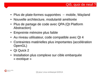 NOM
CLIENT
Qt pour Linux embarqué 6/2014
Qt5, quoi de neuf ?
● Plus de plate-formes supportées → mobile, Wayland
● Nouvelle architecture, modularité améliorée
● Plus de partage de code avec QPA (Qt Platform
Abstraction)
● Empreinte mémoire plus faible
● Au niveau utilisateur, code compatible avec Qt 4
● Contraintes matérielles plus importantes (accélération
OpenGL)
● Qt Quick 2
● Installation plus complexe sur cible embarquée
« exotique »
 