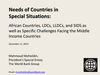 Needs of Countries in
Special Situations:
African Countries, LDCs, LLDCs, and SIDS as
well as Specific Challenges Facing the Middle
Income Countries
Mahmoud Mohieldin,
President's Special Envoy
The World Bank Group
Email: mmohieldin@worldbank.org 1
December 11, 2013
 