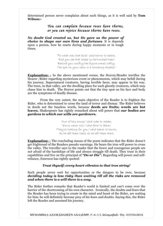 determined person never complains about such things, as it is well said by Tom
Wilson:-

              You can complain because roses have thorns,
              or you can rejoice because thorns have roses.
No doubt God created us, but He gave us the power of
choice to shape our own lives and fortunes. It is depends
upon a person, how he reacts during happy moments or in tough
times.

                     "O what was that bird," said horror to hearer,
                      "Did you see that shape in the twisted trees?
                     Behind you swiftly the figure comes softly,
                     The spot on your skin is a shocking disease."

Explanation: - In the above mentioned verses, the Horror/Reader terrifies the
Hearer /Rider regarding mysterious event or phenomenon, which may befall during
his journey. Supernatural creatures, having terrible faces, may appear in his way.
The trees, in that valley, are the dwelling place for such ghostly creatures, which may
chase him to death. The Horror points out that the tiny spot on his face and body
are the symptoms of deadly disease.

        From the very outset, the main objective of the Reader is to frighten the
Rider, who is determined to cross the land of terror and dismay. The Rider believes
in deeds not the baseless words, because deeds are fruits; words are but
leaves. Shakespeare has rightly remarked about will power that our bodies are
gardens to which our wills are gardeners.

                        "Out of this house," said rider to reader,
                         "Yours never will," said farer to fearer,
                    "They're looking for you," said hearer to horror,
                      As he left them there, as he left them there.

Explanation: - The concluding stanza of the poem indicates that the Rider doesn’t
get frightened of the Readers pseudo warnings. He bears the iron will power to cross
the valley. The traveller says to the reader that the brave and courageous people are
not afraid of the hardships of life and always struggle till death. They trust in their
capabilities and live on the principal of “Do or Die”. Regarding will power and self-
reliance, Emerson has rightly quoted:

          Trust thyself; every heart vibrates to that iron string!

Such people never wait for opportunities or the dangers to be over, because
deciding today is less risky than waiting till all the risks are removed
and when there is a will there is a way.

The Rider further remarks that Reader’s world is limited and can’t come over the
barrier of the shortcoming of his own character. Ironically, the doubts and fears that
the Reader has been trying to create in the mind and heart of the Rider, are waiting
for him; he will definitely become prey of his fears and doubts. Saying this, the Rider
left the Reader and assumed his journey.



 ΜΥΗΑΜΜΑ∆ ΑΖΑΜ,ΣΗΑΗΕΕΝ ΑΧΑ∆ΕΜΨ, Γ−6−1/3, Ισλαµαβαδ− Πη− 03335418018
 