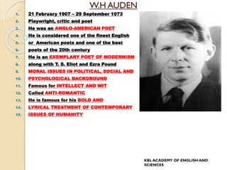 W.H AUDEN
1. 21 February 1907 – 29 September 1973
2. Playwright, critic and poet
3. He was an ANGLO-AMERICAN POET
4. He is considered one of the finest English
5. or American poets and one of the best
6. poets of the 20th century
7. He is an EXEMPLARY POET OF MODERNISM
8. along with T. S. Eliot and Ezra Pound
9. MORAL ISSUES IN POLITICAL, SOCIAL AND
10. PSYCHOLOGICAL BACKGROUND
11. Famous for INTELLECT AND WIT
12. Called ANTI-ROMANTIC
13. He is famous for his BOLD AND
14. LYRICAL TREATMENT OF CONTEMPORARY
15. ISSUES OF HUMANITY
KBL ACADEMY OF ENGLISH AND
SCIENCES
 