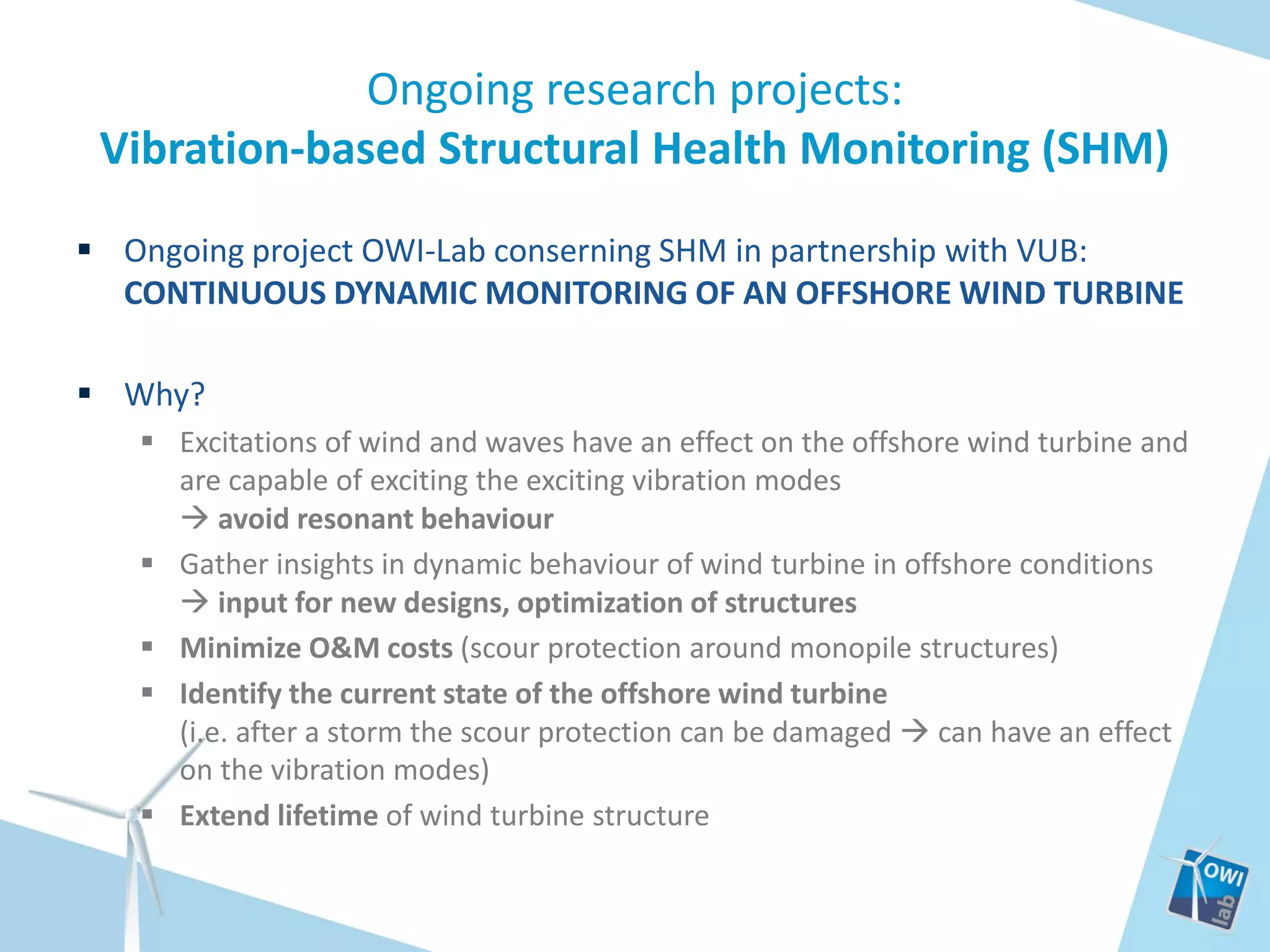 Ongoing research projects:
Vibration-based Structural Health Monitoring (SHM)
 Ongoing project OWI-Lab conserning SHM in partnership with VUB:
CONTINUOUS DYNAMIC MONITORING OF AN OFFSHORE WIND TURBINE
 Why?
 Excitations of wind and waves have an effect on the offshore wind turbine and
are capable of exciting the exciting vibration modes
 avoid resonant behaviour
 Gather insights in dynamic behaviour of wind turbine in offshore conditions
 input for new designs, optimization of structures
 Minimize O&M costs (scour protection around monopile structures)
 Identify the current state of the offshore wind turbine
(i.e. after a storm the scour protection can be damaged  can have an effect
on the vibration modes)
 Extend lifetime of wind turbine structure

 