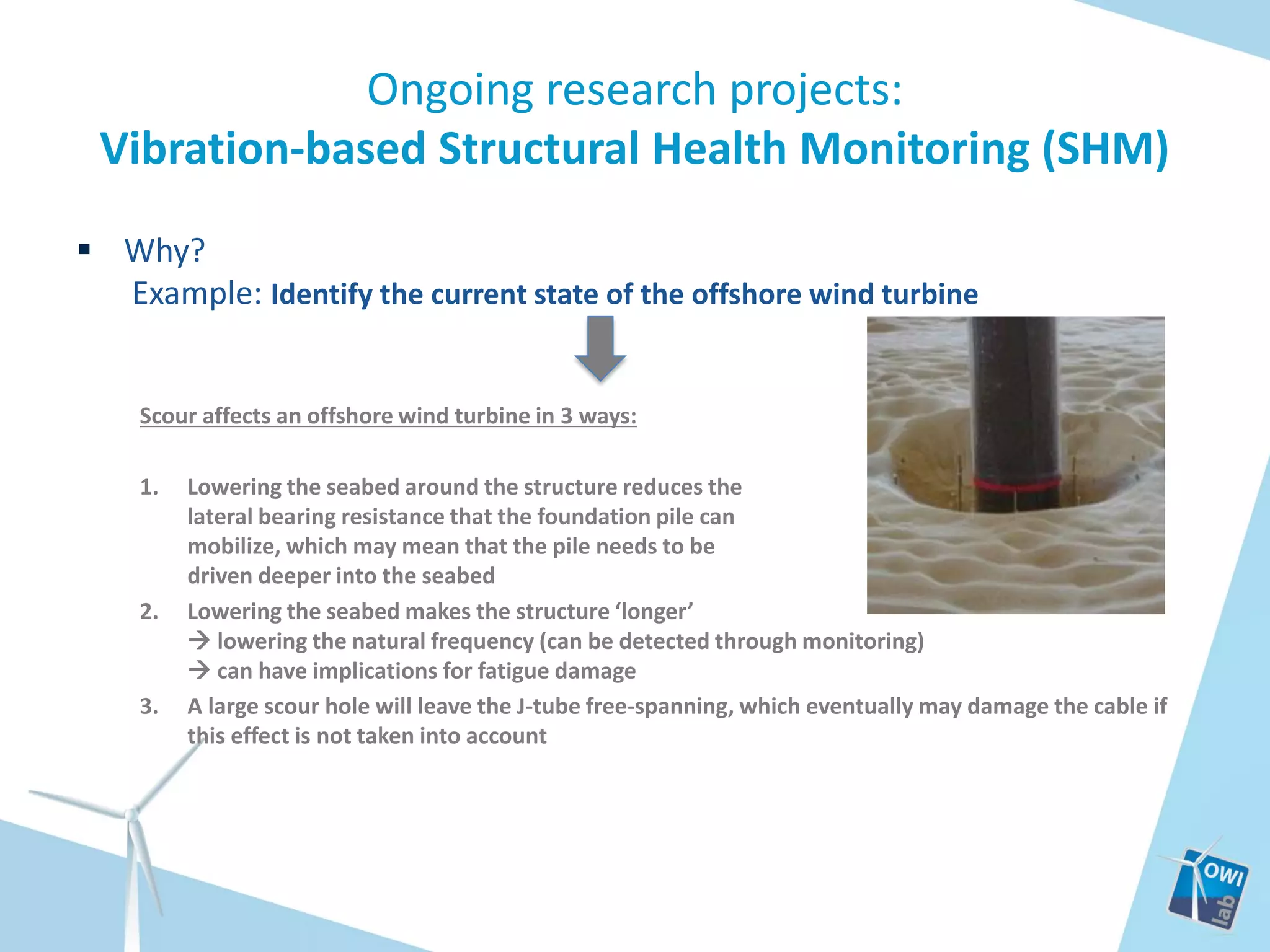 Ongoing research projects:
Vibration-based Structural Health Monitoring (SHM)
 Why?
Example: Identify the current state of the offshore wind turbine

Scour affects an offshore wind turbine in 3 ways:
1.

2.

3.

Lowering the seabed around the structure reduces the
lateral bearing resistance that the foundation pile can
mobilize, which may mean that the pile needs to be
driven deeper into the seabed
Lowering the seabed makes the structure ‘longer’
 lowering the natural frequency (can be detected through monitoring)
 can have implications for fatigue damage
A large scour hole will leave the J-tube free-spanning, which eventually may damage the cable if
this effect is not taken into account

 