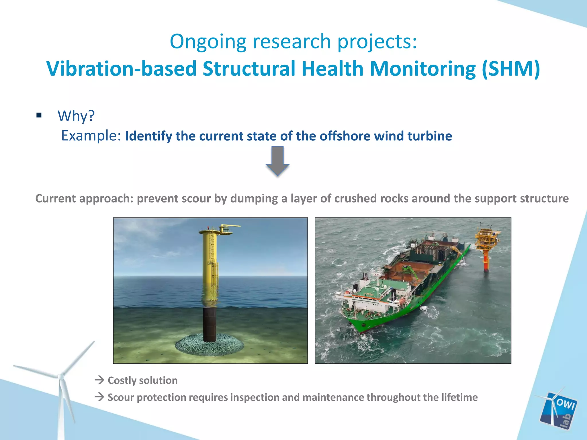 Ongoing research projects:
Vibration-based Structural Health Monitoring (SHM)
 Why?
Example: Identify the current state of the offshore wind turbine

Current approach: prevent scour by dumping a layer of crushed rocks around the support structure

 Costly solution
 Scour protection requires inspection and maintenance throughout the lifetime

 