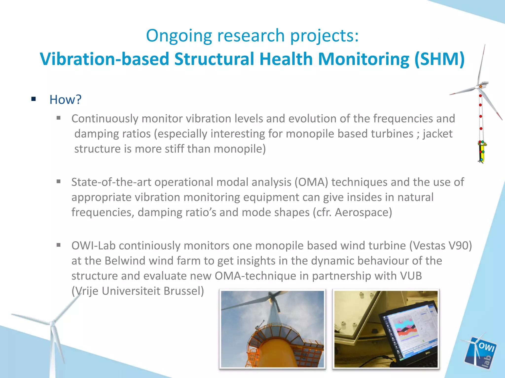 Ongoing research projects:
Vibration-based Structural Health Monitoring (SHM)
 How?
 Continuously monitor vibration levels and evolution of the frequencies and
damping ratios (especially interesting for monopile based turbines ; jacket
structure is more stiff than monopile)
 State-of-the-art operational modal analysis (OMA) techniques and the use of
appropriate vibration monitoring equipment can give insides in natural
frequencies, damping ratio’s and mode shapes (cfr. Aerospace)

 OWI-Lab continiously monitors one monopile based wind turbine (Vestas V90)
at the Belwind wind farm to get insights in the dynamic behaviour of the
structure and evaluate new OMA-technique in partnership with VUB
(Vrije Universiteit Brussel)

 