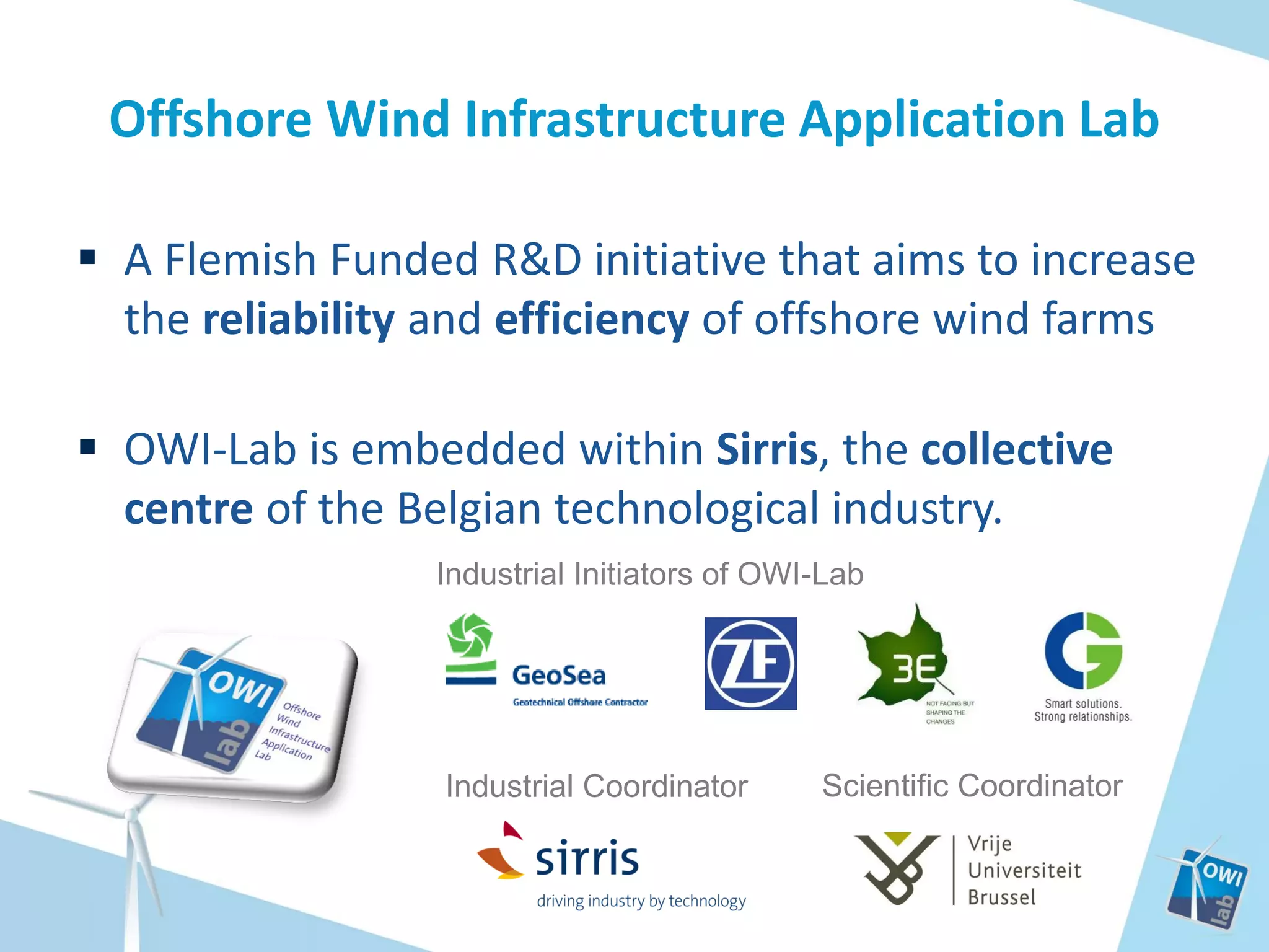 Offshore Wind Infrastructure Application Lab
 A Flemish Funded R&D initiative that aims to increase
the reliability and efficiency of offshore wind farms
 OWI-Lab is embedded within Sirris, the collective
centre of the Belgian technological industry.
Industrial Initiators of OWI-Lab

Industrial Coordinator

Scientific Coordinator

 