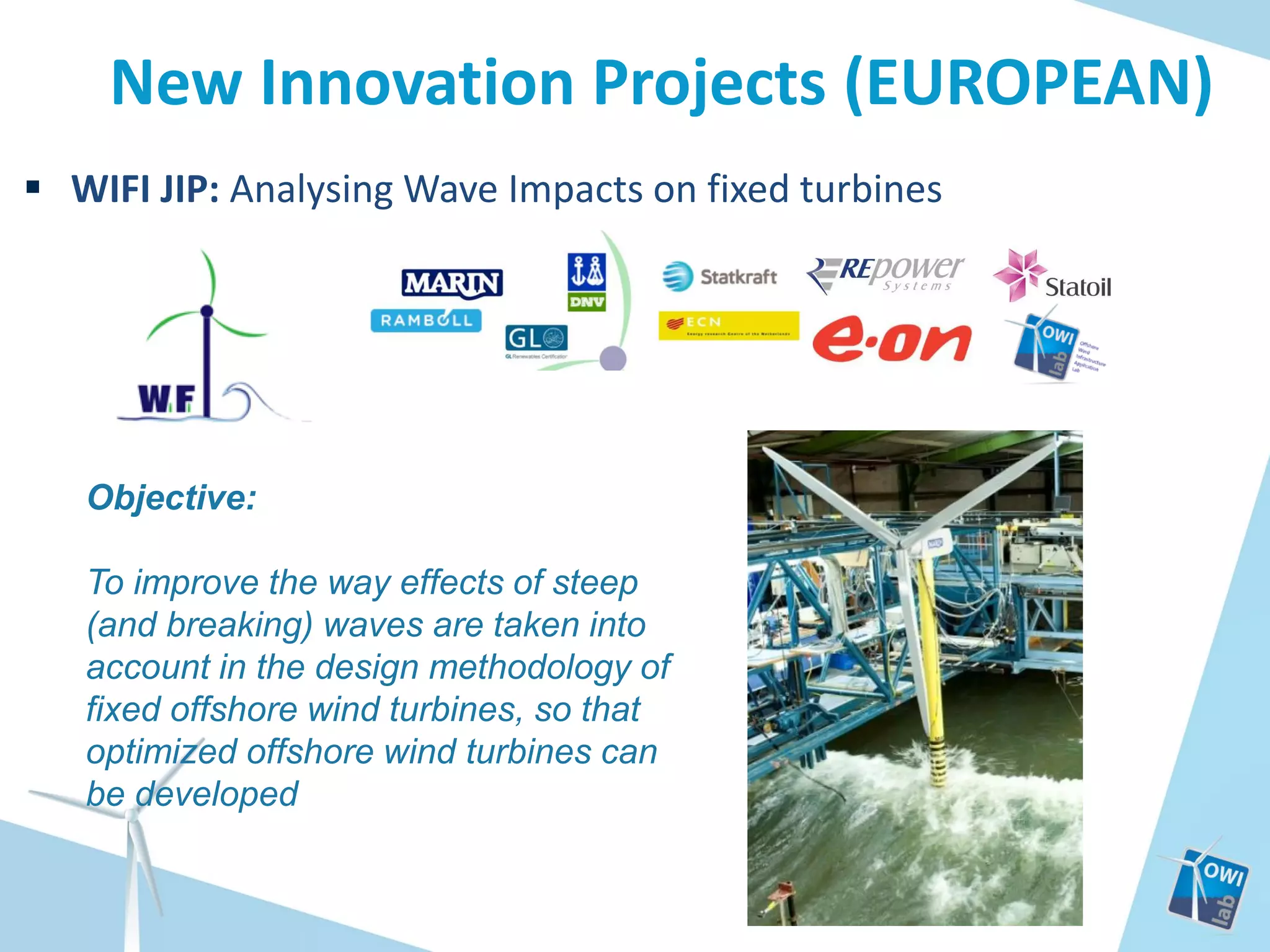 New Innovation Projects (EUROPEAN)
 WIFI JIP: Analysing Wave Impacts on fixed turbines

Objective:
To improve the way effects of steep
(and breaking) waves are taken into
account in the design methodology of
fixed offshore wind turbines, so that
optimized offshore wind turbines can
be developed

 