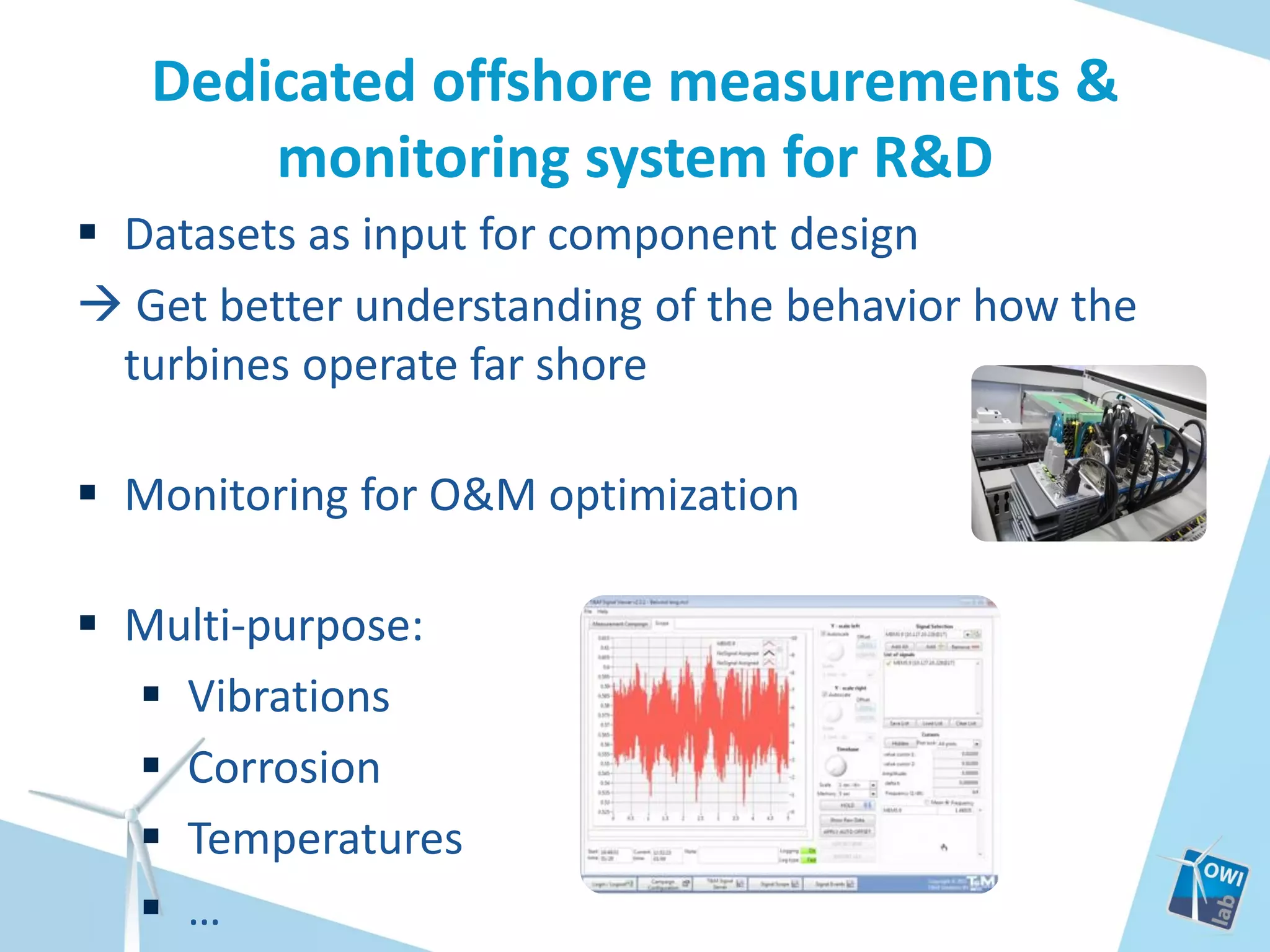 Dedicated offshore measurements &
monitoring system for R&D
 Datasets as input for component design
 Get better understanding of the behavior how the
turbines operate far shore
 Monitoring for O&M optimization

 Multi-purpose:
 Vibrations
 Corrosion
 Temperatures
 …

 