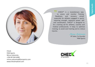 Digital Health

"

CHECK™ is a revolutionary way
to assess and monitor Training
Readiness
and
recovery
aimed
especially for athletes engaged in sports
requiring strength, explosive power, skill
and coordination. CHECK™ is designed to
be a training aid for athletes, coaches and
medical professionals. It helps to optimize
training, to avoid over-training and to reduce
injuries.

Minna Saloranta
VP Sales, Co-founder
FAM Sports

Check
FAM Sports
Minna Saloranta
+358 40 564 6498
minna.saloranta@famsports.com
www.checkmylevel.com

11

 