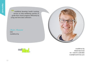 Digital Health

"

motiMind develops health tracking
service to help wellbeing coaches to
guide their clients progress efficiently by
using real time data collection.

Matti Niemistö
CEO
motiMind Oy

motiMind Oy
Matti Niemistö
tel. +358 45 1209 882
matti@motimind.com

12

 