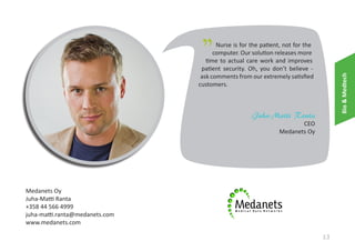 "

Bio & Medtech

Nurse is for the patient, not for the
computer. Our solution releases more
time to actual care work and improves
patient security. Oh, you don’t believe ask comments from our extremely satisfied
customers.

Juha-Matti Ranta
CEO
Medanets Oy

Medanets Oy
Juha-Matti Ranta
+358 44 566 4999
juha-matti.ranta@medanets.com
www.medanets.com

13

 