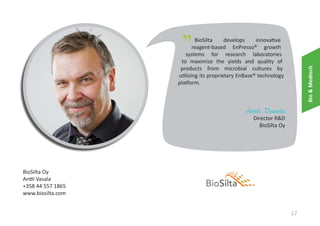 "

Bio & Medtech

BioSilta
develops
innovative
reagent-based EnPresso® growth
systems for research laboratories
to maximize the yields and quality of
products from microbial cultures by
utilizing its proprietary EnBase® technology
platform.

Antti Vasala

Director R&D
BioSilta Oy

BioSilta Oy
Antti Vasala
+358 44 557 1865
www.biosilta.com

17

 