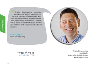 "

Bio & Medtech

Triacle Biocomputing combines
Bio expertise and IT knowledge to
provide life-science organizations with
web and desktop applications notable for
their extensibility, functionality, ease-ofuse by means of an attractive and effective
user interface and integration of software
solutions.

André Juffer

Triacle Biocomputing

Triacle Biocomputing
André Juffer
andre.juffer@triacle-bc.com
www.triacle-bc.com

18

 