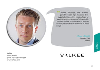 "

Valkee develops and markets
portable bright light headsets that
substitute the positive health effects of
daylight when not enough of it is available
naturally. Valkee increases energy and can
act as a preventative or treatment of mood
swings.

Juuso Nissilä

Self Care

Founder, CSO
Valkee

Valkee
Juuso Nissilä
juuso.nissila@valkee.com
www.valkee.com

19

 
