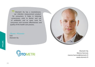 "

Otometri Oy has a revolutionary
ear infection measurement product
for consumers. It helps in reducing
unnecessary visits to doctor and use
of antibiotics and so saves costs for
consumers and increase effectiveness and
quality of the health care process.

Manne Hannula
CEO
Otometri Oy
Self Care
Otometri Oy
Manne Hannula
manne.hannula@otometri.fi
www.otometri.fi

20

 