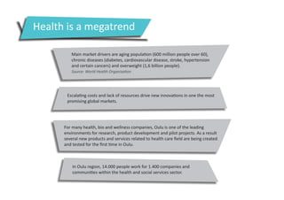 Health is a megatrend
Main market drivers are aging population (600 million people over 60),
chronic diseases (diabetes, cardiovascular disease, stroke, hypertension
and certain cancers) and overweight (1,6 billion people).
Source: World Health Organisation

Escalating costs and lack of resources drive new innovations in one the most
promising global markets.

For many health, bio and wellness companies, Oulu is one of the leading
environments for research, product development and pilot projects. As a result
several new products and services related to health care field are being created
and tested for the first time in Oulu.

In Oulu region, 14.000 people work for 1.400 companies and
communities within the health and social services sector.

 