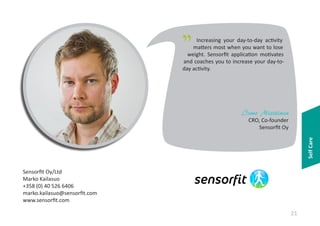 "

Increasing your day-to-day activity
matters most when you want to lose
weight. Sensorfit application motivates
and coaches you to increase your day-today activity.

Ismo Miettinen

Self Care

CRO, Co-founder
Sensorfit Oy

Sensorfit Oy/Ltd
Marko Kailasuo
+358 (0) 40 526 6406
marko.kailasuo@sensorfit.com
www.sensorfit.com

21

 