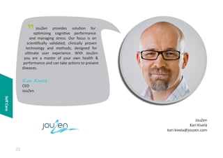 "

JouZen provides solution for
optimizing cognitive performance
and managing stress. Our focus is on
scientifically validated, clinically proven
technology and methods, designed for
ultimate user experience. With JouZen
you are a master of your own health &
performance and can take actions to prevent
diseases.

Kari Kivelä
CEO
JouZen
Self Care

o e
22

JouZen
Kari Kivelä
kari.kivela@jouzen.com

 