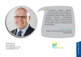 "

FlowGenius develops webtools
for home care service providers to
increase staff and customer satisfaction
by optimizing caretask quality and using
personnel
resources
cost-efficiently.
FlowGenius is based on long term Finnish
research about work tasks and processes
and systematic, long-term collection of care
task timing data.

Hannu Ahlqvist

FlowGenius Oy
Hannu Ahlqvist
hannu@flowgenius.com
www.flowgenius.com

23

Smart health services

Director, Authorised Operations Developer
FlowGenius Oy

 