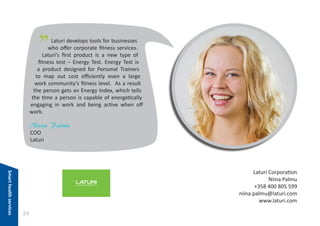 "

Laturi develops tools for businesses
who offer corporate fitness services.
Laturi’s first product is a new type of
fitness test – Energy Test. Energy Test is
a product designed for Personal Trainers
to map out cost efficiently even a large
work community’s fitness level. As a result
the person gets an Energy Index, which tells
the time a person is capable of energetically
engaging in work and being active when off
work.

Niina Palmu
COO
Laturi

Smart health services

Laturi Corporation
Niina Palmu
+358 400 805 599
niina.palmu@laturi.com
www.laturi.com

24

 