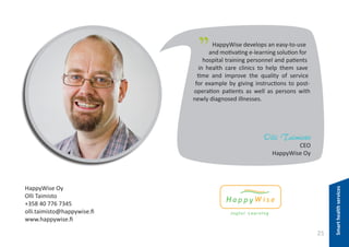 "

HappyWise develops an easy-to-use
and motivating e-learning solution for
hospital training personnel and patients
in health care clinics to help them save
time and improve the quality of service
for example by giving instructions to postoperation patients as well as persons with
newly diagnosed illnesses.

Olli Taimisto

HappyWise Oy
Olli Taimisto
+358 40 776 7345
olli.taimisto@happywise.fi
www.happywise.fi

25

Smart health services

CEO
HappyWise Oy

 