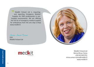 "

MedKit Finland Ltd is importing
and exporting Emergency Medical
Supplies for EMS professionals in prehospital environments. We are offering
the full list of emergency medical supplies
for ambulances from the one stop e-shop:
www.medkit.fi.

Minna Åman-Toivio
CEO
MedKit Finland Ltd

Smart health services

MedKit Finland Ltd
Minna Åman-Toivio
+358 40 5025761
minna.aman-toivio@medkit.fi
www.medkit.fi

26

 