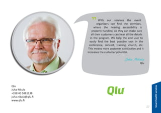 "

With our services the event
organizers can find the premises,
where the hearing accessibility is
properly handled, so they can make sure
all their customers can hear all the details
in the program. We help the end user to
easily find the best possible seat in the
conference, concert, training, church, etc.
This means more customer satisfaction and it
increases the customer potential.

Juha Nikula

Qlu
Juha Nikula
+358 40 5881138
juha.nikula@qlu.fi
www.qlu.fi

27

Smart health services

Qlu

 