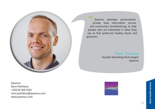 "

Qaamos develops personalized,
private food information service
and community, Somefood.org, to help
people who are interested in what they
eat to find preferred healthy foods and
groceries.

Rami Potinkara

Qaamos
Rami Potinkara
+358 40 360 3501
rami.potinkara@qaamos.com
www.qaamos.com

29

Smart health services

Humble Marketing Technologist
Qaamos

 