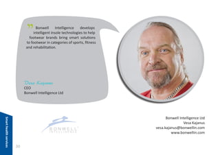 "

Bonwell Intelligence develops
intelligent insole technologies to help
footwear brands bring smart solutions
to footwear in categories of sports, fitness
and rehabilitation.

Vesa Kajanus

CEO
Bonwell Intelligence Ltd

Smart health services

Bonwell Intelligence Ltd
Vesa Kajanus
vesa.kajanus@bonwellin.com
www.bonwellin.com

30

 