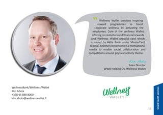 "

Wellness Wallet provides inspiring
reward programmes to boost
corporate wellness by activating the
employees. Core of the Wellness Wallet
offering is created around financial rewards
and Wellness Wallet prepaid card which
is issued by Aktia Bank under MasterCard
licence. Another cornerstone is a motivational
media to enable social collaboration and
competitions around physical activity theme.

Kim Ahola

WellnessBank/Wellness Wallet
Kim Ahola
+358 45 888 8000
kim.ahola@wellnesswallet.fi

31

Smart health services

Sales Director
WWB Holding Oy, Wellness Wallet

 