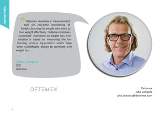 Digital Health

"

Detemex develops a measurement
tool for real-time monitoring of
bodyfat burning for people who want to
lose weight effectively. Detemex improves
customers’ motivation to weight loss. Our
solution is based on measuring the fatburning process by-products which have
been scientifically shown to correlate with
weight loss.

Juha Lampela

CEO
Detemex

Detemex
Juha Lampela
juha.lampela@detemex.com

6

 