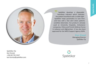 Digital Health

"

Spektikor develops a disposable
heartbeat indicator which indicates
the patient heartbeat with a visible light.
Spektikor helps paramedics to save time
and lives with a fast alert when patients
condition detoriates. Our product is already
used at University Hospitals, Ambulance
companies, Police and Finnish Defense Forces
in Lebanon and Afghanistan. It has also been
approved for the NATO Support Agency NSPA.

Kari Kivistö

Managing Director
Spektikor Oy

Spektikor Oy
Kari Kivistö
+358 40 745 3167
kari.kivisto@spektikor.com

7

 