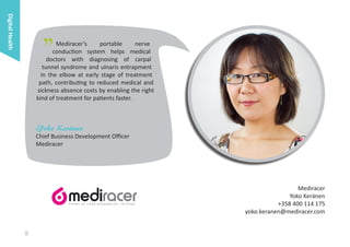 Digital Health

"

Mediracer’s
portable
nerve
conduction system helps medical
doctors with diagnosing of carpal
tunnel syndrome and ulnaris entrapment
in the elbow at early stage of treatment
path, contributing to reduced medical and
sickness absence costs by enabling the right
kind of treatment for patients faster.

Yoko Keränen

Chief Business Development Officer
Mediracer

Mediracer
Yoko Keränen
+358 400 114 175
yoko.keranen@mediracer.com

8

 