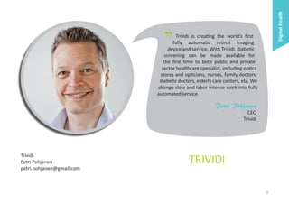 Digital Health

"

Trividi is creating the world’s first
fully automatic retinal imaging
device and service. With Trividi, diabetic
screening can be made available for
the first time to both public and private
sector healthcare specialist, including optics
stores and opticians, nurses, family doctors,
diabetic doctors, elderly care centers, etc. We
change slow and labor intense work into fully
automated service.

Petri Pohjanen
CEO
Trividi

Trividi
Petri Pohjanen
petri.pohjanen@gmail.com

TRIVIDI
9

 