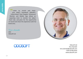 Digital Health

"

Listen to, record and share
your baby’s heartbeat! Odosoft’s
UnbornHeart Fetal Doppler Ultrasound
Monitor and Mobile App allows an
expecting mom to monitor her baby’s
heart rate, and gives her the opportunity
to record and share the experience with her
loved ones.

Tero Alamäki

CEO
Odosoft Ltd

Odosoft Ltd
Tero Alamäki
tero.alamaki@odosoft.com
+358 50 483 6543
www.odosoft.com

10

 
