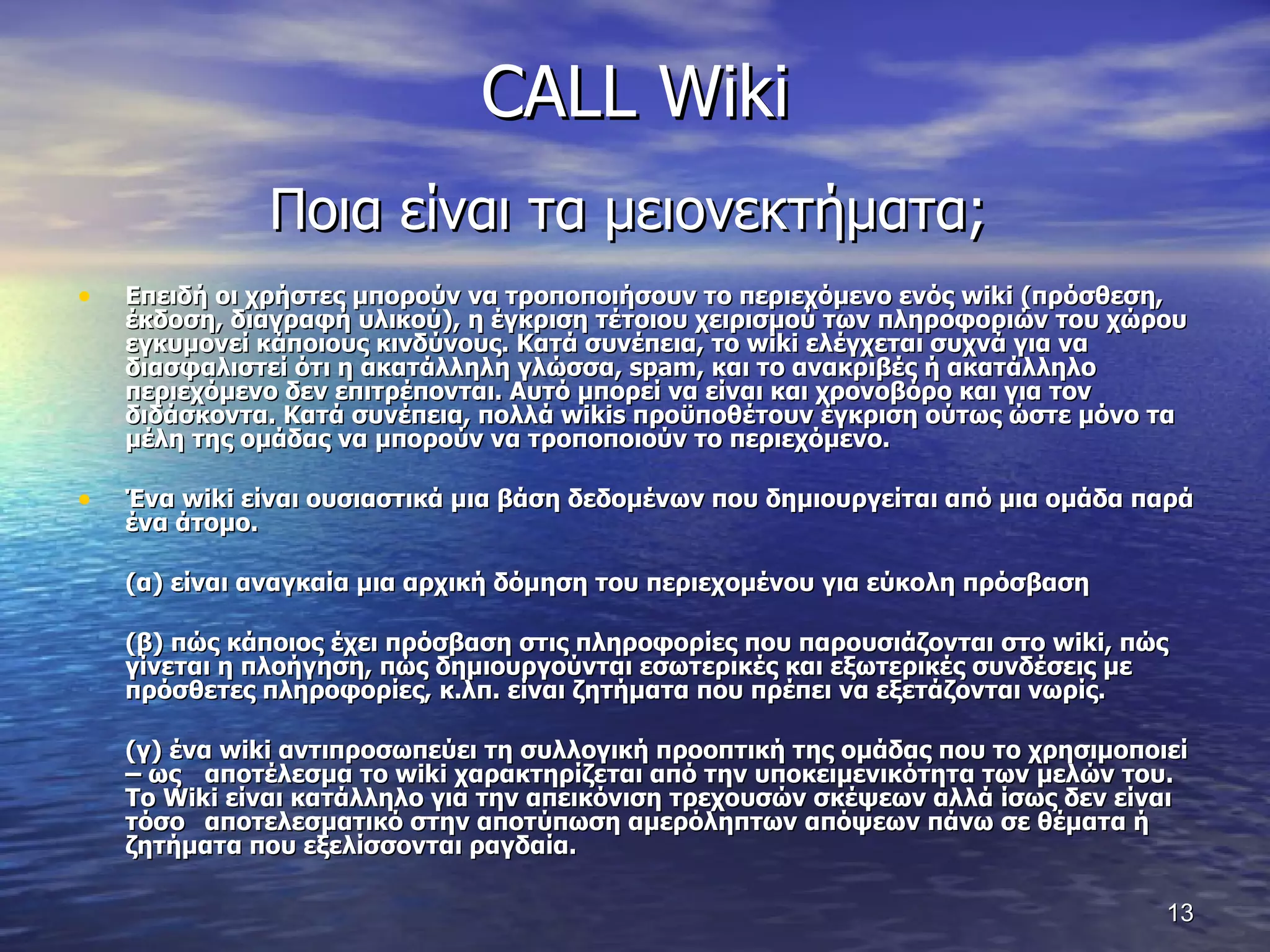 CALL Wiki Ποια είναι τα μειονεκτήματα;  Επειδή οι χρήστες μπορούν να τροποποιήσουν το περιεχόμενο ενός  wiki  (πρόσθεση, έκδοση, διαγραφή υλικού), η έγκριση τέτοιου χειρισμού των πληροφοριών του χώρου εγκυμονεί κάποιους κινδύνους. Κατά συνέπεια, το  wiki  ελέγχεται συχνά για να διασφαλιστεί ότι η ακατάλληλη γλώσσα,  spam , και το ανακριβές ή ακατάλληλο περιεχόμενο δεν επιτρέπονται. Αυτό μπορεί να είναι και χρονοβόρο και για τον διδάσκοντα. Κατά συνέπεια, πολλά  wikis  προϋποθέτουν έγκριση ούτως ώστε μόνο τα μέλη της ομάδας να μπορούν να τροποποιούν το περιεχόμενο.  Ένα  wiki  είναι ουσιαστικά μια βάση δεδομένων που δημιουργείται από μια ομάδα παρά ένα άτομο.  (α) είναι αναγκαία μια αρχική δόμηση του περιεχομένου για εύκολη πρόσβαση  (β) πώς κάποιος έχει πρόσβαση στις πληροφορίες που παρουσιάζονται στο  wiki , πώς γίνεται η πλοήγηση, πώς δημιουργούνται εσωτερικές και εξωτερικές συνδέσεις με πρόσθετες πληροφορίες, κ.λπ. είναι ζητήματα που πρέπει να εξετάζονται νωρίς.  (γ) ένα  wiki  αντιπροσωπεύει τη συλλογική προοπτική της ομάδας που το χρησιμοποιεί – ως  αποτέλεσμα το  wiki  χαρακτηρίζεται από την υποκειμενικότητα των μελών του.  Το  Wiki  είναι κατάλληλο για την απεικόνιση τρεχουσών σκέψεων αλλά ίσως δεν είναι τόσο  αποτελεσματικό στην αποτύπωση αμερόληπτων απόψεων πάνω σε θέματα ή ζητήματα που εξελίσσονται ραγδαία. 