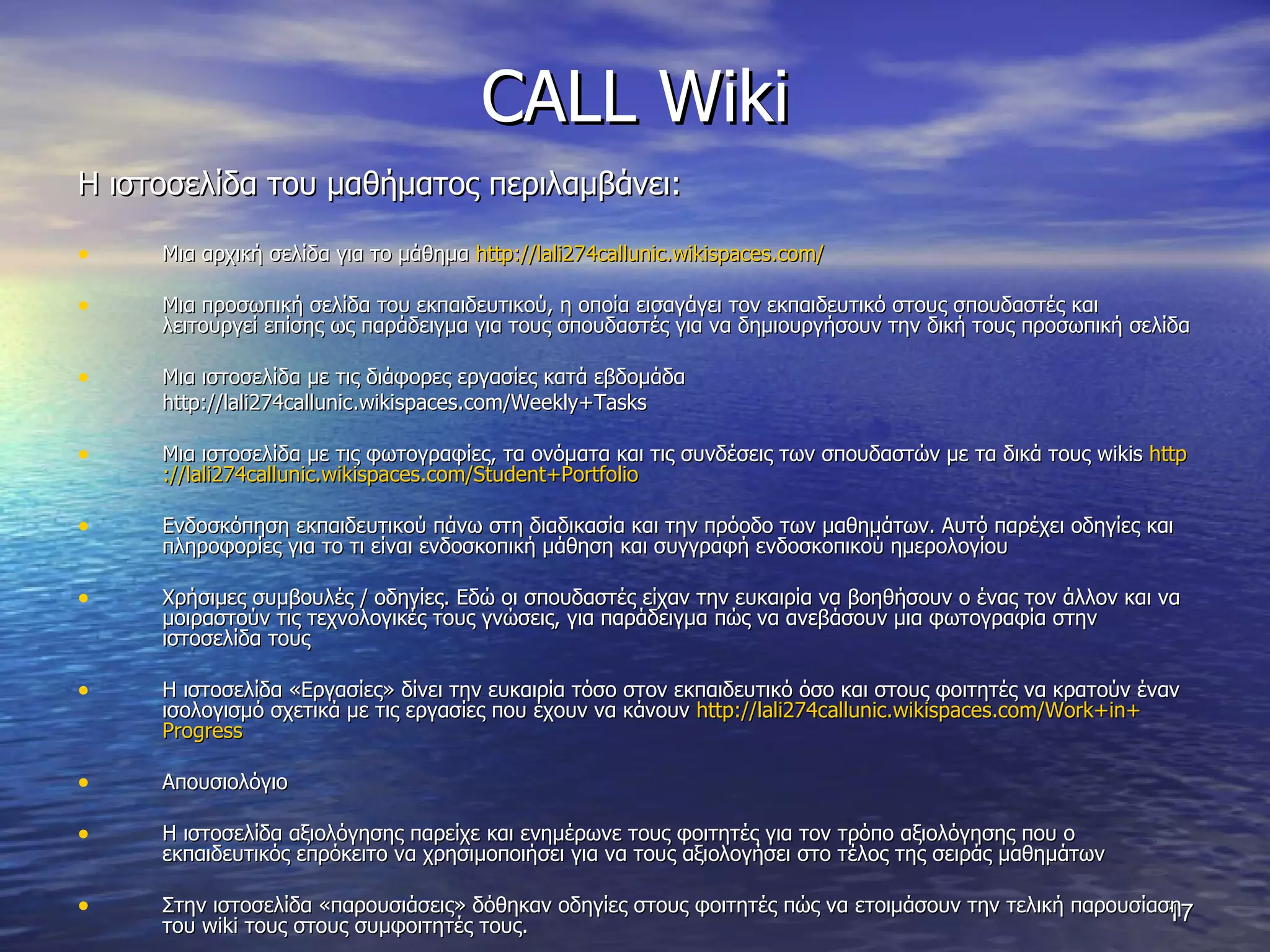 CALL Wiki Η ιστοσελίδα του μαθήματος περιλαμβάνει: Μια αρχική σελίδα για το μάθημα  http :// lali 274 callunic . wikispaces . com / Μια προσωπική σελίδα του εκπαιδευτικού, η οποία εισαγάγει τον εκπαιδευτικό στους σπουδαστές και λειτουργεί επίσης ως παράδειγμα για τους σπουδαστές για να δημιουργήσουν την δική τους προσωπική σελίδα  Μια ιστοσελίδα με τις διάφορες εργασίες κατά εβδομάδα http :// lali 274 callunic . wikispaces . com / Weekly + Tasks Μια ιστοσελίδα με τις φωτογραφίες, τα ονόματα και τις συνδέσεις των σπουδαστών με τα δικά τους  wikis  http :// lali 274 callunic . wikispaces . com / Student + Portfolio Ενδοσκόπηση εκπαιδευτικού πάνω στη διαδικασία και την πρόοδο των μαθημάτων. Αυτό παρέχει οδηγίες και πληροφορίες για το τι είναι ενδοσκοπική μάθηση και συγγραφή ενδοσκοπικού ημερολογίου  Χρήσιμες συμβουλές / οδηγίες. Εδώ οι σπουδαστές είχαν την ευκαιρία να βοηθήσουν ο ένας τον άλλον και να μοιραστούν τις τεχνολογικές τους γνώσεις, για παράδειγμα πώς να ανεβάσουν μια φωτογραφία στην ιστοσελίδα τους Η ιστοσελίδα «Εργασίες» δίνει την ευκαιρία τόσο στον εκπαιδευτικό όσο και στους φοιτητές να κρατούν έναν ισολογισμό σχετικά με τις εργασίες που έχουν να κάνουν  http :// lali 274 callunic . wikispaces . com / Work + in + Progress Απουσιολόγιο Η ιστοσελίδα αξιολόγησης παρείχε και ενημέρωνε τους φοιτητές για τον τρόπο αξιολόγησης που ο εκπαιδευτικός επρόκειτο να χρησιμοποιήσει για να τους αξιολογήσει στο τέλος της σειράς μαθημάτων  Στην ιστοσελίδα «παρουσιάσεις» δόθηκαν οδηγίες στους φοιτητές πώς να ετοιμάσουν την τελική παρουσίαση του  wiki  τους στους συμφοιτητές τους.  