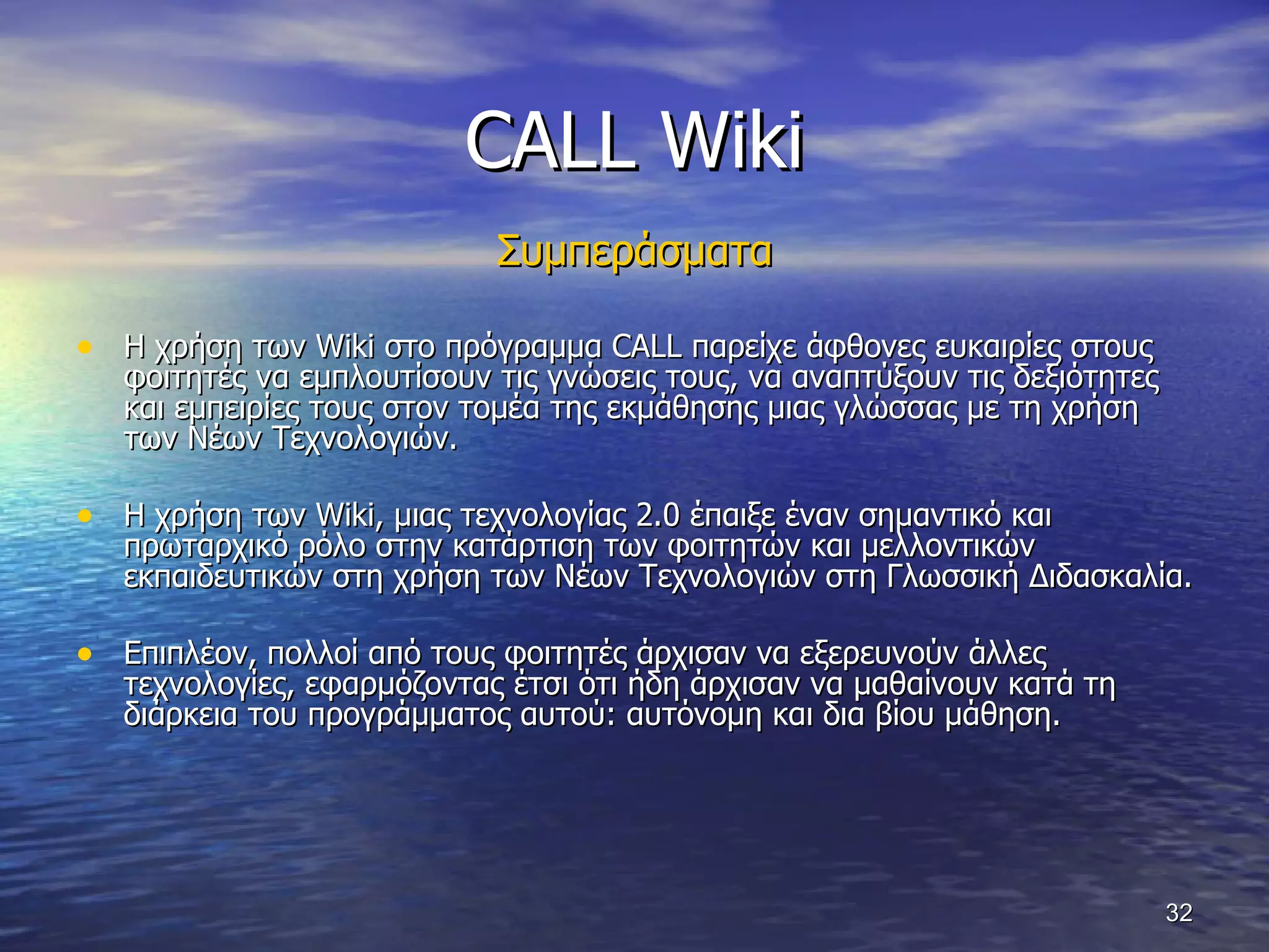 CALL Wiki Συμπεράσματα Η χρήση των  Wiki  στο πρόγραμμα  CALL  παρείχε άφθονες ευκαιρίες στους φοιτητές να εμπλουτίσουν τις γνώσεις τους, να αναπτύξουν τις δεξιότητες και εμπειρίες τους στον τομέα της εκμάθησης μιας γλώσσας με τη χρήση των Νέων Τεχνολογιών.  Η χρήση των  Wiki , μιας τεχνολογίας 2.0 έπαιξε έναν σημαντικό και πρωταρχικό ρόλο στην κατάρτιση των φοιτητών και μελλοντικών εκπαιδευτικών στη χρήση των Νέων Τεχνολογιών στη Γλωσσική Διδασκαλία.  Επιπλέον, πολλοί από τους φοιτητές άρχισαν να εξερευνούν άλλες τεχνολογίες, εφαρμόζοντας έτσι ότι ήδη άρχισαν να μαθαίνουν κατά τη διάρκεια του προγράμματος αυτού: αυτόνομη και δια βίου μάθηση.  