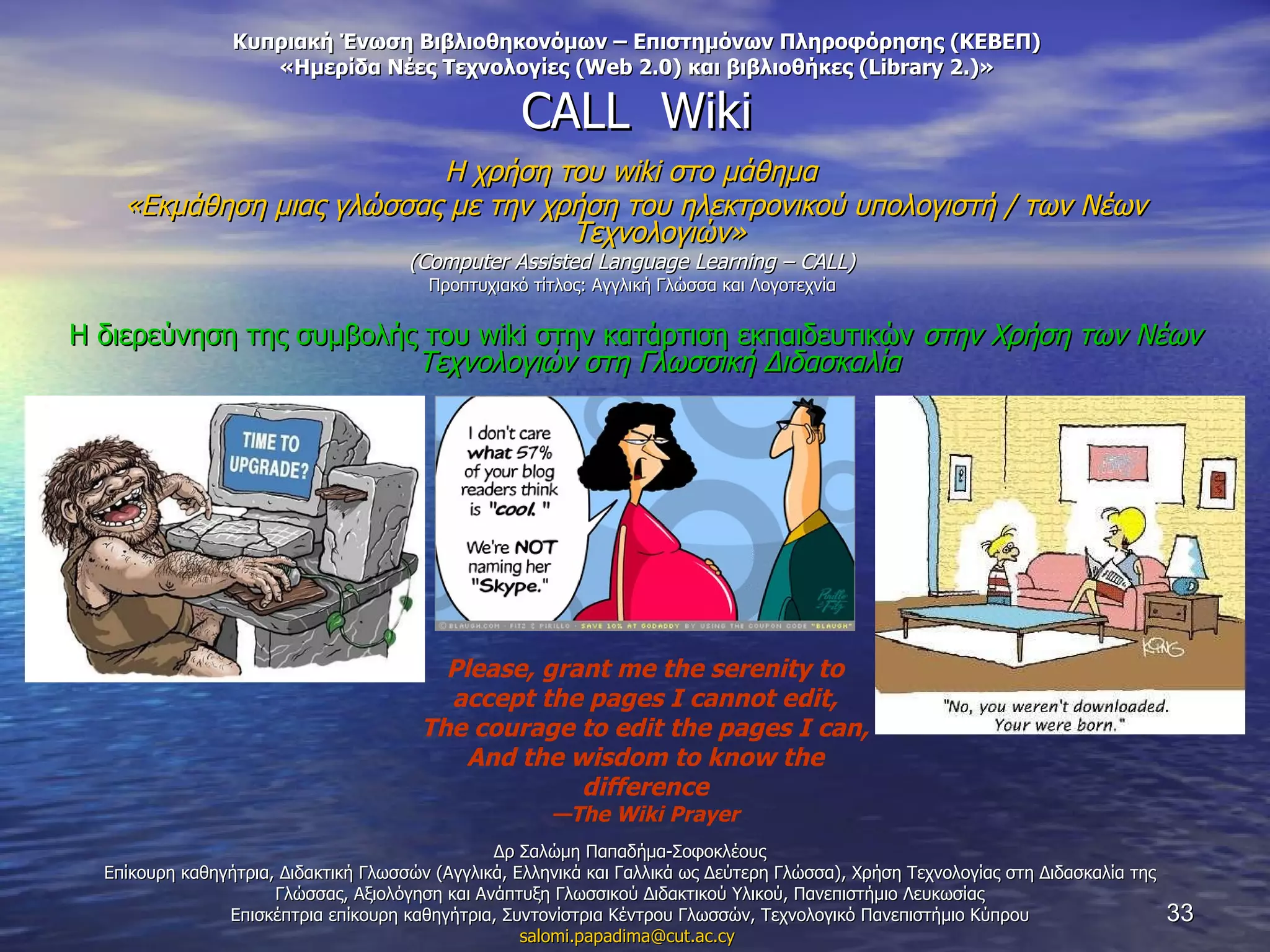 Κυπριακή Ένωση Βιβλιοθηκονόμων – Επιστημόνων Πληροφόρησης (ΚΕΒΕΠ) «Ημερίδα Νέες Τεχνολογίες ( Web 2.0 )  και βιβλιοθήκες ( Library 2.) » CALL  Wiki Η χρήση του  wiki  στο μάθημα  «Εκμάθηση μιας γλώσσας με την χρήση του ηλεκτρονικού υπολογιστή / των Νέων Τεχνολογιών» ( Computer Assisted Language Learning –  CALL)  Προπτυχιακό τίτλος:   Αγγλική Γλώσσα και Λογοτεχνία   Η διερεύνηση της συμβολής του  wiki  στην κατάρτιση εκπαιδευτικών  στην Χρήση των Νέων Τεχνολογιών στη Γλωσσική Διδασκαλία Δρ Σαλώμη Παπαδήμα-Σοφοκλέους Επίκουρη καθηγήτρια ,  Διδακτική Γλωσσών (Αγγλικά, Ελληνικά και Γαλλικά ως Δεύτερη Γλώσσα) ,  Χρήση Τεχνολογίας στη Διδασκαλία της Γλώσσας ,  Αξιολόγηση και Ανάπτυξη Γλωσσικού Διδακτικού Υλικού ,  Πανεπιστήμιο Λευκωσίας Επισκέπτρια επίκουρη καθηγήτρια ,  Συντονίστρια Κέντρου Γλωσσών, Τεχνολογικό Πανεπιστήμιο Κύπρου [email_address]   Please, grant me the serenity to accept the pages I cannot edit, The courage to edit the pages I can, And the wisdom to know the difference — The Wiki Prayer 