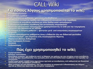 CALL Wiki Για ποιους λόγους χρησιμοποιείται το  wiki ;  Εκμάθηση γλωσσών  Συγκρότηση ομάδων  Έκθεση εργασιών μαθητών / φοιτητών στο διαδίκτυο Οικοδόμηση πνεύματος ομάδας και ενθάρρυνση συνεργιών στην εκμάθηση  Συνεργασία σε απευθείας σύνδεση με άλλα διαδικτυακά προγράμματα  Ενθάρρυνση αμοιβαίας εκμάθησης και ανταλλαγής πληροφοριών  Ανάπτυξη ερευνητικών προγραμμάτων χρησιμοποιώντας το  wiki  για την τεκμηρίωση εργασιών που βρίσκονται σε εξέλιξη  Περιλήψεις ή σκέψεις μαθητών / φοιτητών μετά  από αναγνώσεις συγκεκριμένων κειμένων  Έκδοση προγράμματος μαθήματος όπως η διδακτέα ύλη και διδακτικά φυλλάδια  «ιδεοκαταιγισμό", και επιμέλεια ενός συγκεκριμένου θέματος Παραγωγή βάσεως δεδομένων  Χαρτογράφηση Εννοιών  Συλλογή  Ενδοσκόπηση Πώς έχει χρησιμοποιηθεί το  wiki ;  Η-χαρτοφυλάκιο  Εργαλείο παρουσίασης  Κοινή βάση γνώσεων, που αυξάνεται κατά τη διάρκεια των χρόνων και που επιτρέπει στους σπουδαστές να είναι κάτοχοι της μαθησιακής τους εμπειρίας μέσα από ένα διαδικτυακό περιβάλλον που προωθεί την συνεργασία Διαδικτυακοί χώροι τοποθέτησης σημειώσεων σχετικών με συνεδριάσεις, από καθηγητικό και διοικητικό προσωπικό στην τριτοβάθμια εκπαίδευση  Βάση γνώσεων για τους δασκάλους, που τους επιτρέπει να μοιραστούν ενδοσκοπήσεις και σκέψεις σχετικά με διδακτικές πρακτικές, και επιτρέπει τεκμηρίωση. 