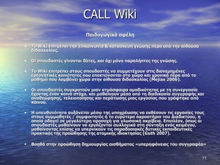 CALL Wiki Παιδαγωγικά οφέλη Το  Wiki  επιτρέπει την επικοινωνία & κατασκευή γνώσης πέρα από την αίθουσα διδασκαλίας.  Οι σπουδαστές γίνονται δότες, και όχι μόνο παραλήπτες της γνώσης.  Το  Wiki  επιτρέπει στους σπουδαστές να συμμετέχουν στις διανεμημένες ερευνητικές κοινότητες που επεκτείνονται στο χώρο και χρονικά πέρα από το μάθημα που λαμβάνει χώρα στην αίθουσα διδασκαλίας ( Mejias  2006).  Οι σπουδαστές συγκροτούν μιαν ατμόσφαιρα ομαδικότητας με τη συνεργασία έχοντας έναν κοινό στόχο, και μαθαίνουν μέσα από τη διαδικασία συγγραφής και αναθεώρησης, τελειοποίησης και περάτωσης μιας εργασίας που γράφτηκε από κοινού.  Η υπευθυνότητα αυξάνεται μέσω της υποχρέωσης να εκθέσουν τις εργασίες τους στους συμμαθητές / συμφοιτητές ή το ευρύτερο ακροατήριο του Διαδικτύου, η οποία οδηγεί σε μεγαλύτερη προσοχή για γλωσσική ακρίβεια. Επιπλέον, όπως οι σπουδαστές μαθαίνουν να εργάζονται συλλογικά στη σύνταξη ενός κειμένου, μαθαίνοντας επίσης να υπερνικούν τις παραδοσιακές δυτικές εκπαιδευτικές πρακτικές της προώθησης της ατομικής ιδιοκτησίας ( Guth  2007).  Βοηθά στην προώθηση δημιουργίας αισθήματος «υπερηφάνειας του συγγραφέα»   