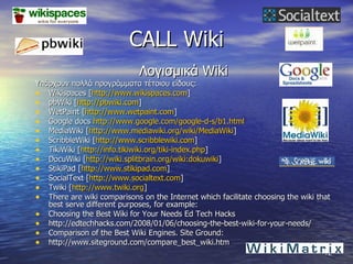 CALL Wiki Λογισμικά  Wiki Υπάρχουν πολλά προγράμματα τέτοιου είδους: Wikispaces [ http://www.wikispaces.com ] pbWiki [ http://pbwiki.com ]  WetPaint [ http://www.wetpaint.com ] Google docs  http://www.google.com/google-d-s/b1.html MediaWiki [ http://www.mediawiki.org/wiki/MediaWiki ] ScribbleWiki [ http://www.scribblewiki.com ] TikiWiki [ http://info.tikiwiki.org/tiki-index.php ] DocuWiki [ http://wiki.splitbrain.org/wiki:dokuwiki ] StikiPad [ http://www.stikipad.com ] SocialText [ http://www.socialtext.com ] Twiki [ http://www.twiki.org ] There are wiki comparisons on the Internet which facilitate choosing the wiki that best serve different purposes, for example: Choosing the Best Wiki for Your Needs Ed Tech Hacks http://edtechhacks.com/2008/01/06/choosing-the-best-wiki-for-your-needs/ Comparison of the Best Wiki Engines.  Site Ground: http://www.siteground.com/compare_best_wiki.htm 