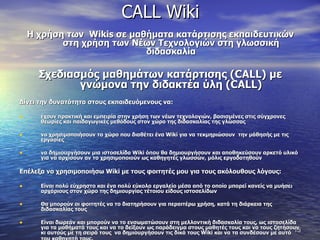 CALL Wiki Η χρήση των  Wikis  σε μαθήματα κατάρτισης εκπαιδευτικών στη χρήση των Νέων Τεχνολογιών στη γλωσσική διδασκαλία Σχεδιασμός μαθημάτων κατάρτισης ( CALL ) με γνώμονα την διδακτέα ύλη ( CALL ) Δίνει την δυνατότητα στους εκπαιδευόμενους να: έχουν πρακτική και εμπειρία στην χρήση των νέων τεχνολογιών, βασισμένες στις σύγχρονες θεωρίες και παιδαγωγικές μεθόδους στον χώρο της διδασκαλίας της γλώσσας να χρησιμοποιήσουν το χώρο που διαθέτει ένα  Wiki  για να τεκμηριώσουν  την μάθησής με τις εργασίες  να δημιουργήσουν μια ιστοσελίδα  Wiki  όπου θα δημιουργήσουν και αποθηκεύσουν αρκετό υλικό για να αρχίσουν αν το χρησιμοποιούν ως καθηγητές γλωσσών, μόλις εργοδοτηθούν   Επέλεξα να χρησιμοποιήσω  Wiki  με τους φοιτητές μου για τους ακόλουθους λόγους:  Είναι πολύ εύχρηστο και ένα πολύ εύκολο εργαλείο μέσα από το οποίο μπορεί κανείς να μυήσει αρχάριους στον χώρο της δημιουργίας τέτοιου είδους ιστοσελίδων  Θα μπορούν οι φοιτητές να το διατηρήσουν για περαιτέρω χρήση, κατά τη διάρκεια της διδασκαλίας τους  Είναι δωρεάν και μπορούν να το ενσωματώσουν στη μελλοντική διδασκαλία τους, ως ιστοσελίδα για τα μαθήματά τους και να το δείξουν ως παράδειγμα στους μαθητές τους και να τους ζητήσουν κι αυτούς με τη σειρά τους  να δημιουργήσουν τις δικά τους  Wiki  και να τα συνδέσουν με αυτό του καθηγητή τους.   