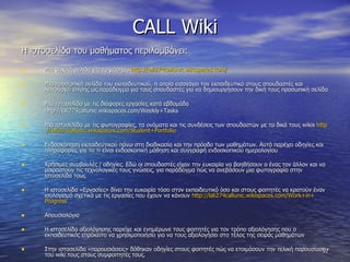 CALL Wiki Η ιστοσελίδα του μαθήματος περιλαμβάνει: Μια αρχική σελίδα για το μάθημα  http :// lali 274 callunic . wikispaces . com / Μια προσωπική σελίδα του εκπαιδευτικού, η οποία εισαγάγει τον εκπαιδευτικό στους σπουδαστές και λειτουργεί επίσης ως παράδειγμα για τους σπουδαστές για να δημιουργήσουν την δική τους προσωπική σελίδα  Μια ιστοσελίδα με τις διάφορες εργασίες κατά εβδομάδα http :// lali 274 callunic . wikispaces . com / Weekly + Tasks Μια ιστοσελίδα με τις φωτογραφίες, τα ονόματα και τις συνδέσεις των σπουδαστών με τα δικά τους  wikis  http :// lali 274 callunic . wikispaces . com / Student + Portfolio Ενδοσκόπηση εκπαιδευτικού πάνω στη διαδικασία και την πρόοδο των μαθημάτων. Αυτό παρέχει οδηγίες και πληροφορίες για το τι είναι ενδοσκοπική μάθηση και συγγραφή ενδοσκοπικού ημερολογίου  Χρήσιμες συμβουλές / οδηγίες. Εδώ οι σπουδαστές είχαν την ευκαιρία να βοηθήσουν ο ένας τον άλλον και να μοιραστούν τις τεχνολογικές τους γνώσεις, για παράδειγμα πώς να ανεβάσουν μια φωτογραφία στην ιστοσελίδα τους Η ιστοσελίδα «Εργασίες» δίνει την ευκαιρία τόσο στον εκπαιδευτικό όσο και στους φοιτητές να κρατούν έναν ισολογισμό σχετικά με τις εργασίες που έχουν να κάνουν  http :// lali 274 callunic . wikispaces . com / Work + in + Progress Απουσιολόγιο Η ιστοσελίδα αξιολόγησης παρείχε και ενημέρωνε τους φοιτητές για τον τρόπο αξιολόγησης που ο εκπαιδευτικός επρόκειτο να χρησιμοποιήσει για να τους αξιολογήσει στο τέλος της σειράς μαθημάτων  Στην ιστοσελίδα «παρουσιάσεις» δόθηκαν οδηγίες στους φοιτητές πώς να ετοιμάσουν την τελική παρουσίαση του  wiki  τους στους συμφοιτητές τους.  