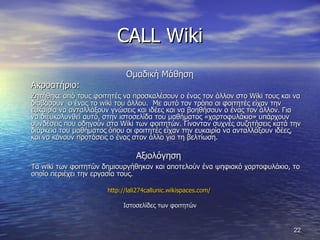 CALL Wiki Ομαδική Μάθηση Ακροατήριο:  Ζητήθηκε από τους φοιτητές να προσκαλέσουν ο ένας τον άλλον στο  Wiki  τους και να διαβάσουν  ο ένας το  wiki  του άλλου.  Με αυτό τον τρόπο οι φοιτητές είχαν την ευκαιρία να ανταλλάξουν γνώσεις και ιδέες και να βοηθήσουν ο ένας τον άλλον. Για να διευκολυνθεί αυτό, στην ιστοσελίδα του μαθήματος «χαρτοφυλάκιο» υπάρχουν συνδέσεις που οδηγούν στα  Wiki  των φοιτητών. Γίνονταν συχνές συζητήσεις κατά την διάρκεια του μαθήματος όπου οι φοιτητές είχαν την ευκαιρία να ανταλλάξουν ιδέες, και να κάνουν προτάσεις ο ένας στον άλλο για τη βελτίωση.  Αξιολόγηση  Τα  wiki  των φοιτητών δημιουργήθηκαν και αποτελούν ένα ψηφιακό χαρτοφυλάκιο, το οποίο περιέχει την εργασία τους.  http://lali274callunic.wikispaces.com/   Ιστοσελίδες των φοιτητών 