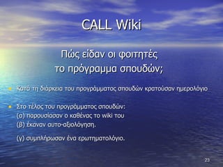 CALL Wiki Πώς είδαν οι φοιτητές  το πρόγραμμα σπουδών;  Κατά τη διάρκεια του προγράμματος σπουδών κρατούσαν ημερολόγιο Στο τέλος του προγράμματος σπουδών:  (α) παρουσίασαν ο καθένας το  wiki  του  (β) έκαναν αυτο-αξιολόγηση.  (γ) συμπλήρωσαν ένα ερωτηματολόγιο.   