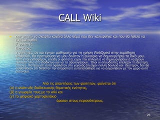 CALL Wiki Δεν μπορώ να σκεφτώ κανένα άλλο θέμα που δεν καλύφθηκε και που θα ήθελα να είχε καλυφθεί 7 φοιτητές  Εντούτοις 3 φοιτητές: αν και έγιναν μαθήματα για τη χρήση  WebQuest  στην εκμάθηση γλωσσών, θα προτιμούσα να μου δινόταν η ευκαιρία να δημιουργήσω το δικό μου.  Αυτό είναι ενδιαφέρον, επειδή οι φοιτητές είχαν την επιλογή ή να δημιουργήσουν ή να βρουν τέσσερα άλλα στο διαδίκτυο και να τα αξιολογήσουν.  Όλοι οι σπουδαστές επέλεξαν τη δεύτερη επιλογή. Πιστεύω ότι αυτό οφειλόταν στο γεγονός ότι είχαν πολλή δουλειά και  δεύτερον, δεν θα αισθάνθηκαν ότι διέθεταν την απαραίτητη αυτοπεποίθηση για να ασχοληθούν με τον χώρο αυτό αυτόνομα.  Από τις απαντήσεις των φοιτητών, φαίνεται ότι  (α) η ανάπτυξη διαδικτυακής θεματικής ενότητας,  (β) η γνωριμία τους με το  wiki  και  (γ) το ψηφιακό χαρτοφυλάκιο  άρεσαν στους περισσότερους. 